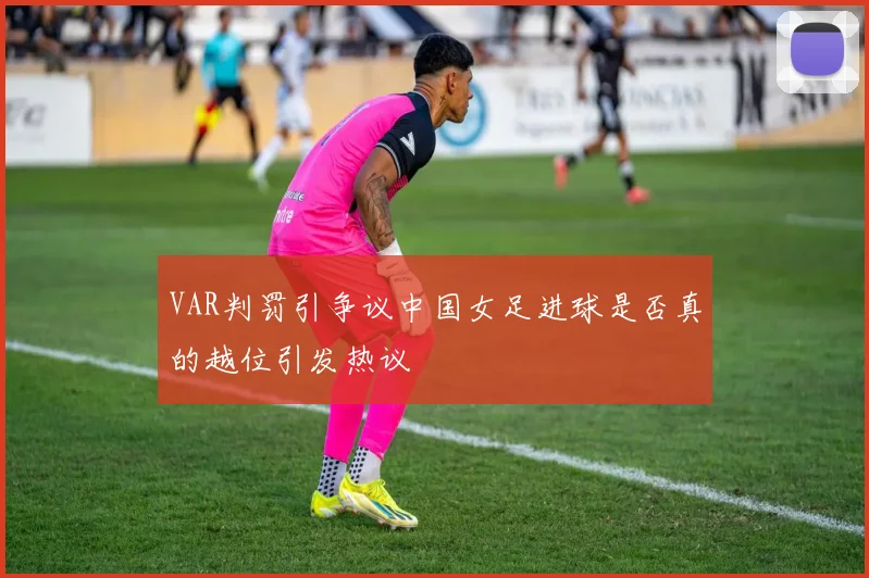 VAR判罚引争议中国女足进球是否真的越位引发热议