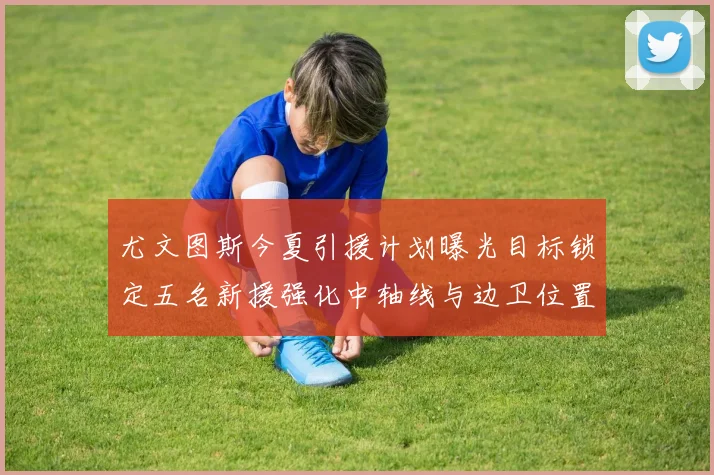 尤文图斯今夏引援计划曝光目标锁定五名新援强化中轴线与边卫位置