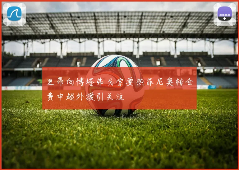 里昂向博塔弗戈索要热菲尼奥转会费中超外援引关注