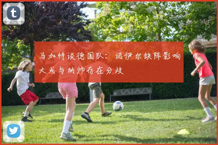 马加特谈德国队：诺伊尔缺阵影响大或与纳帅存在分歧