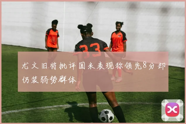 尤文旧将批评国米表现称领先8分却仍装弱势群体