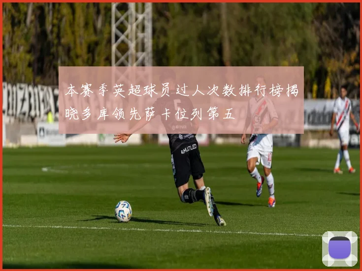 本赛季英超球员过人次数排行榜揭晓多库领先萨卡位列第五