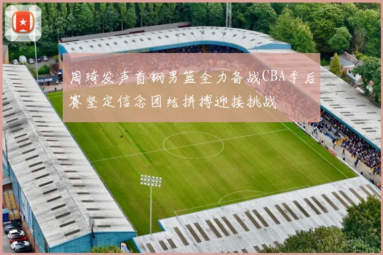 周琦发声首钢男篮全力备战CBA季后赛坚定信念团结拼搏迎接挑战