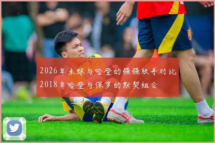 2026年米球与哈登的强强联手对比2018年哈登与保罗的默契组合