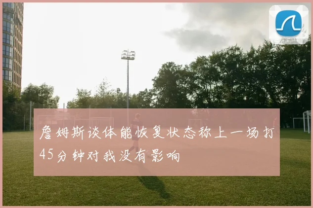 詹姆斯谈体能恢复状态称上一场打45分钟对我没有影响