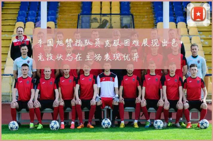 李国旭赞扬队员克服困难展现出色竞技状态在主场表现优异