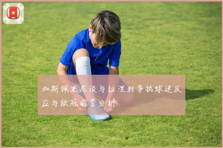 加斯佩里尼谈与拉涅利争执球迷反应与欧冠前景分析
