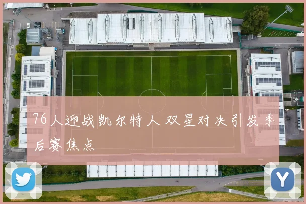 76人迎战凯尔特人 双星对决引发季后赛焦点