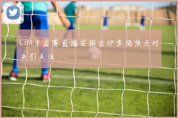 CBA季后赛直播安排出炉多场焦点对决引关注