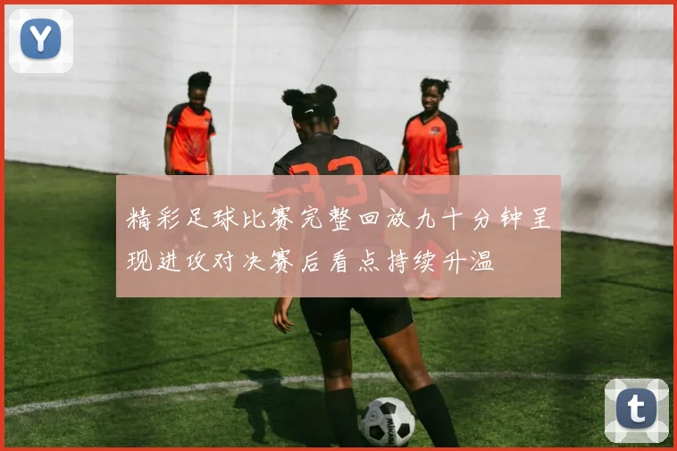 精彩足球比赛完整回放九十分钟呈现进攻对决赛后看点持续升温