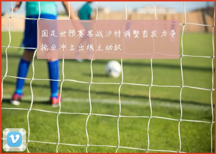 国足世预赛客战沙特调整首发力争抢分冲击出线主动权